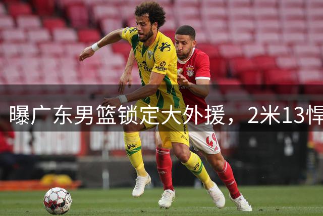 曝广东男篮锁定大外援，2米13悍将有望加盟，曾赛季场均17+10